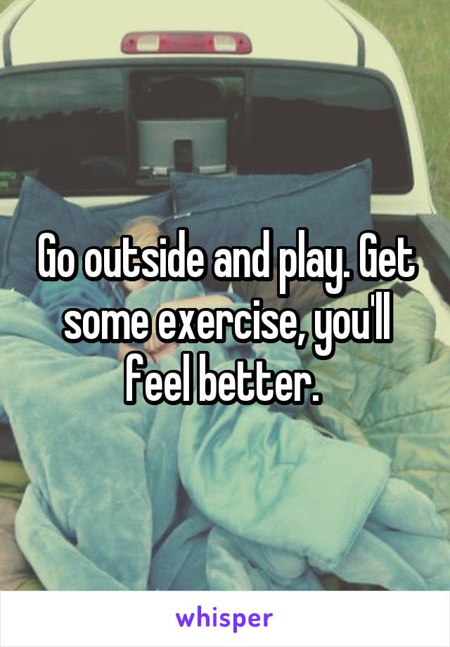Go outside and play. Get some exercise, you'll feel better. 