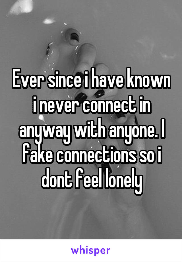 Ever since i have known i never connect in anyway with anyone. I fake connections so i dont feel lonely