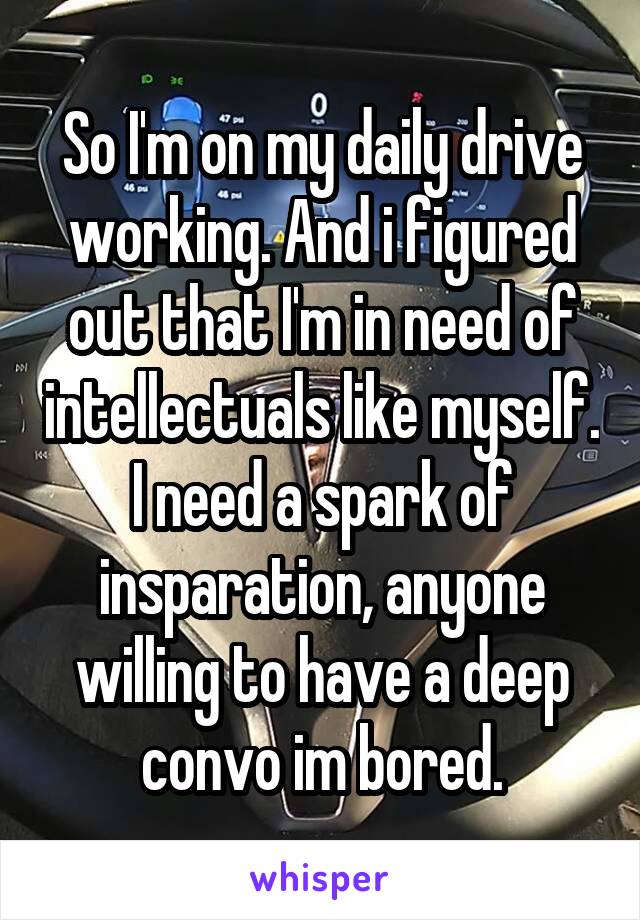 So I'm on my daily drive working. And i figured out that I'm in need of intellectuals like myself. I need a spark of insparation, anyone willing to have a deep convo im bored.
