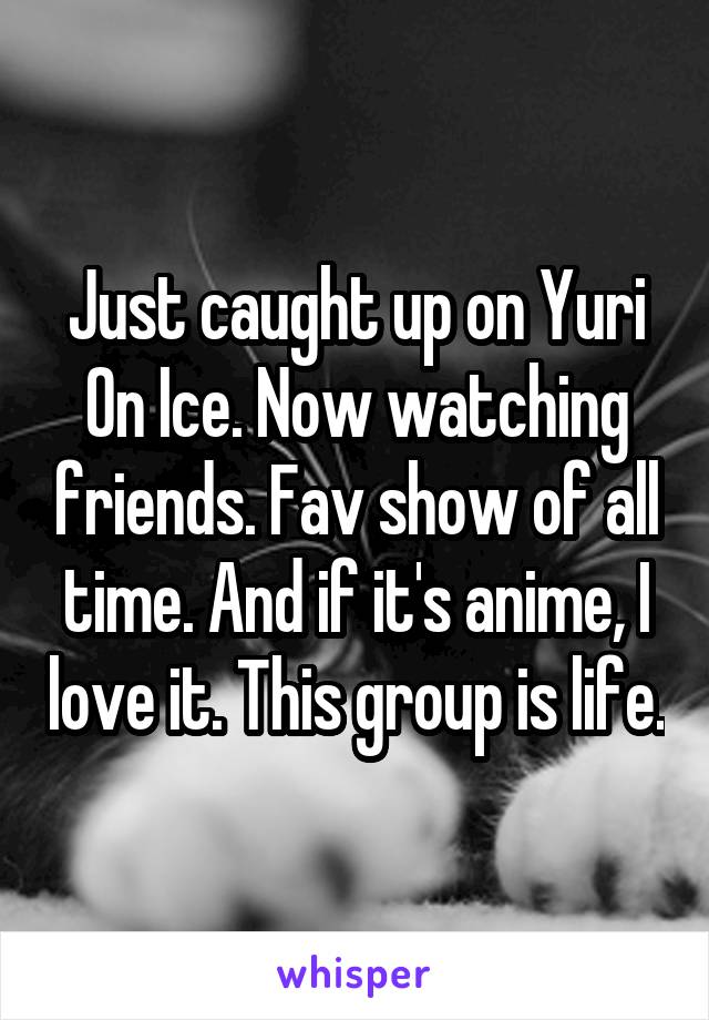 Just caught up on Yuri On Ice. Now watching friends. Fav show of all time. And if it's anime, I love it. This group is life.