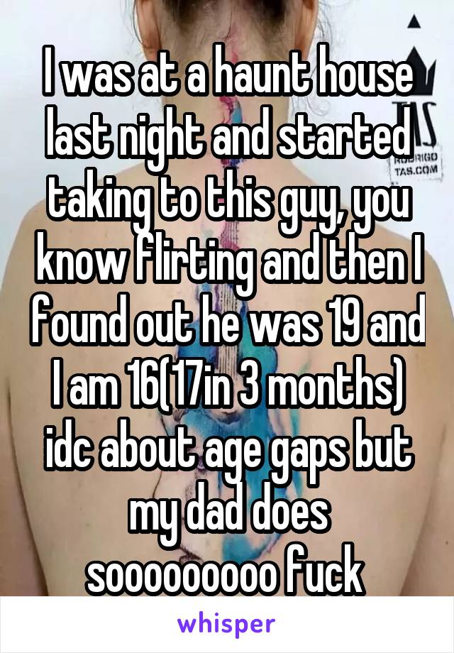 I was at a haunt house last night and started taking to this guy, you know flirting and then I found out he was 19 and I am 16(17in 3 months) idc about age gaps but my dad does sooooooooo fuck 