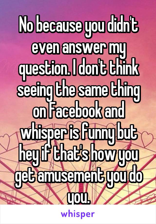 No because you didn't even answer my question. I don't think seeing the same thing on Facebook and whisper is funny but hey if that's how you get amusement you do you.