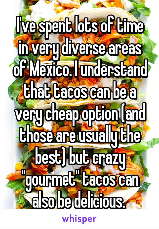 I've spent lots of time in very diverse areas of Mexico. I understand that tacos can be a very cheap option (and those are usually the best) but crazy "gourmet" tacos can also be delicious. 