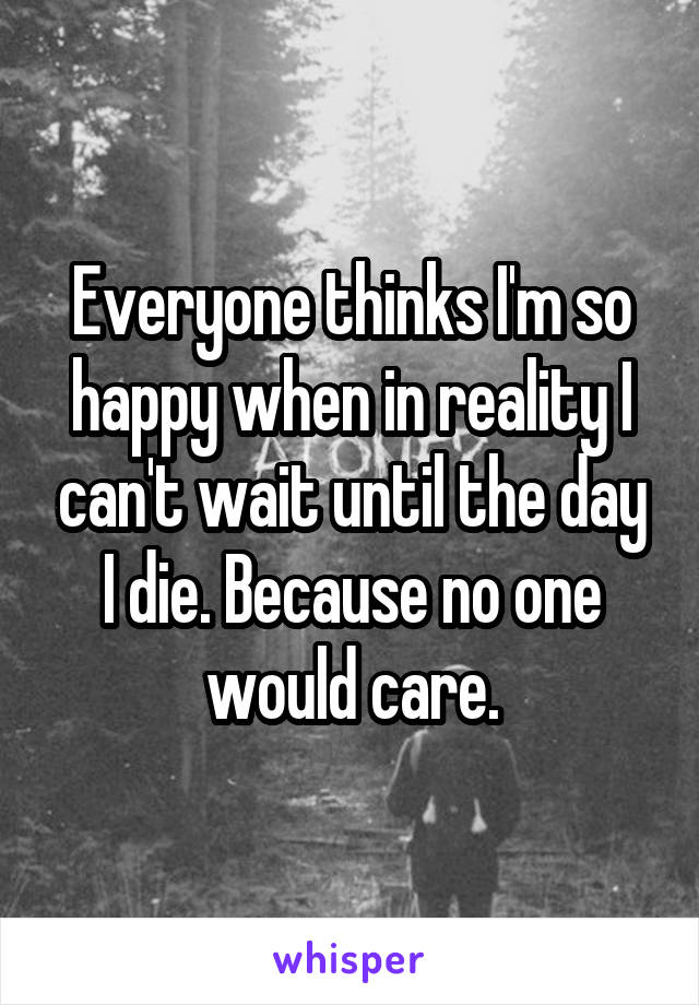 Everyone thinks I'm so happy when in reality I can't wait until the day I die. Because no one would care.