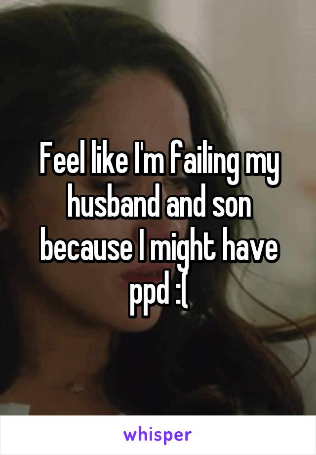 Feel like I'm failing my husband and son because I might have ppd :(
