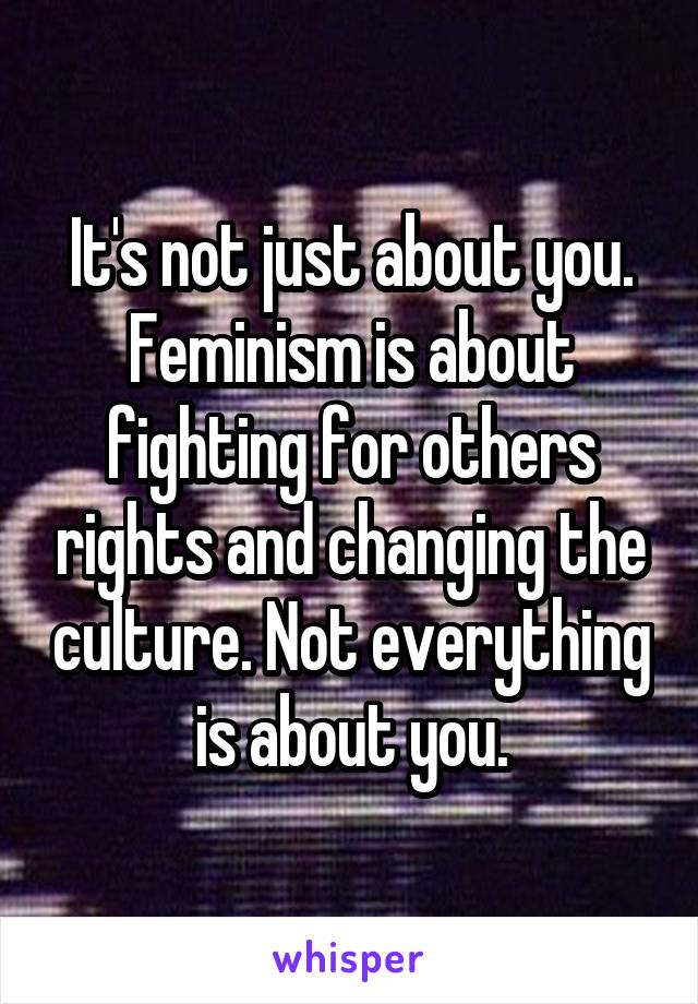 It's not just about you. Feminism is about fighting for others rights and changing the culture. Not everything is about you.