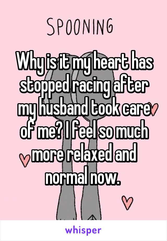 Why is it my heart has stopped racing after my husband took care of me? I feel so much more relaxed and normal now. 