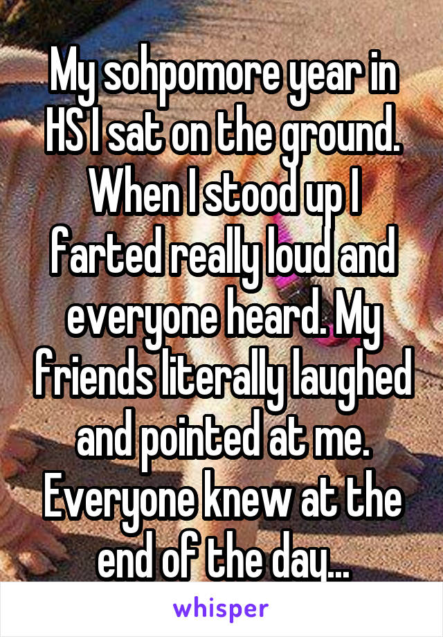 My sohpomore year in HS I sat on the ground. When I stood up I farted really loud and everyone heard. My friends literally laughed and pointed at me. Everyone knew at the end of the day...