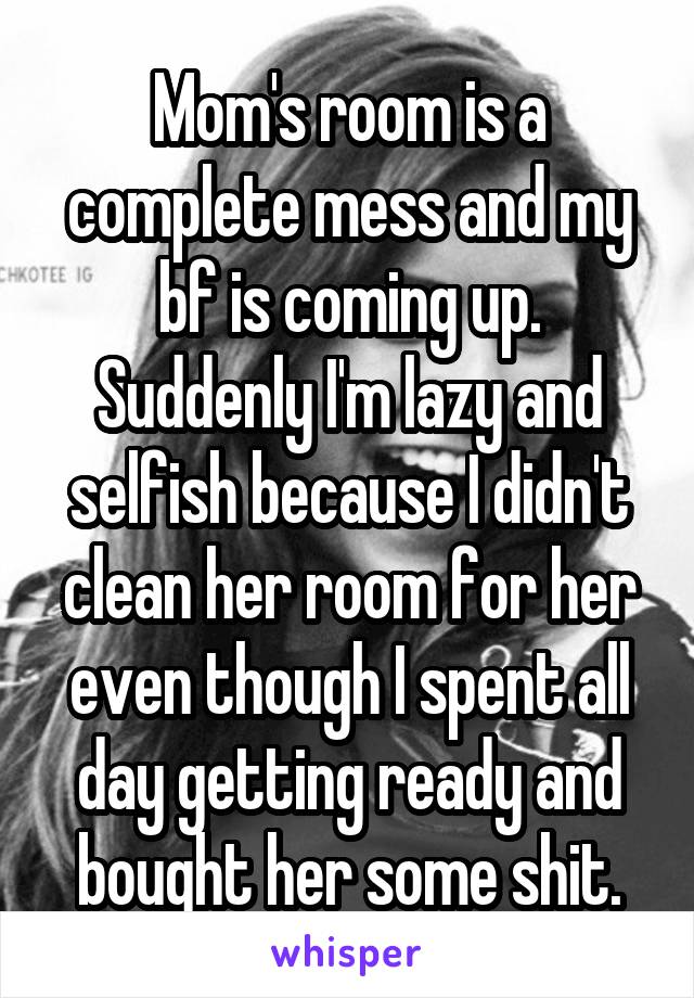 Mom's room is a complete mess and my bf is coming up. Suddenly I'm lazy and selfish because I didn't clean her room for her even though I spent all day getting ready and bought her some shit.