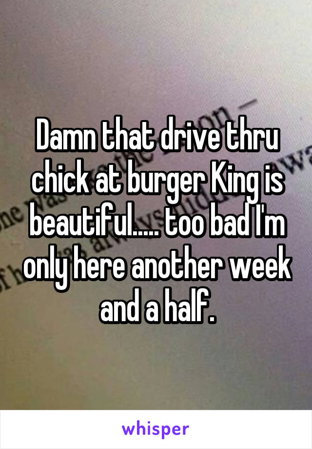 Damn that drive thru chick at burger King is beautiful..... too bad I'm only here another week and a half.