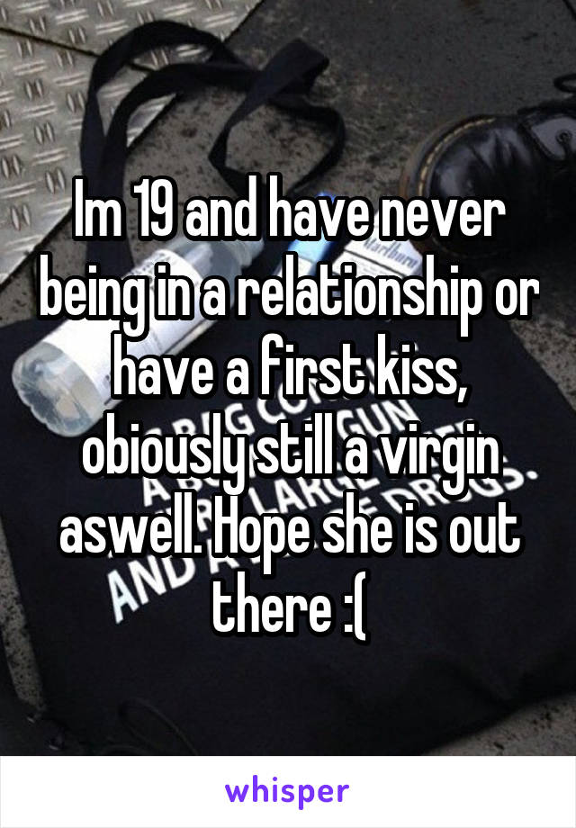 Im 19 and have never being in a relationship or have a first kiss, obiously still a virgin aswell. Hope she is out there :(