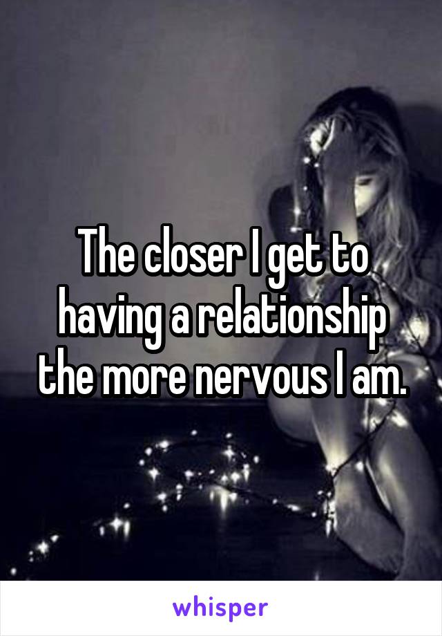 The closer I get to having a relationship the more nervous I am.