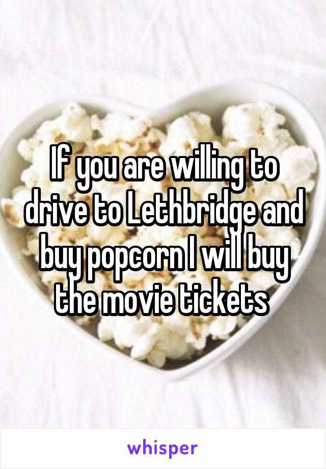 If you are willing to drive to Lethbridge and buy popcorn I will buy the movie tickets 