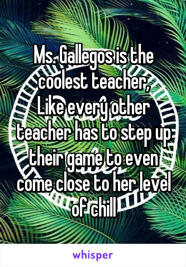 Ms. Gallegos is the coolest teacher,
Like every other teacher has to step up their game to even come close to her level of chill