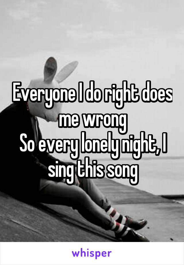 Everyone I do right does me wrong
So every lonely night, I sing this song