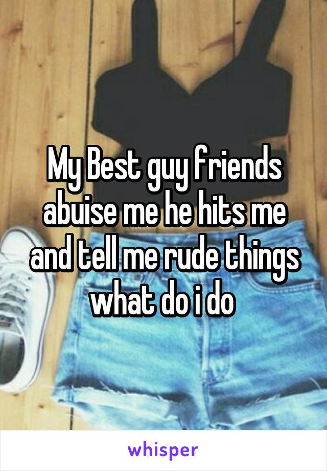 My Best guy friends abuise me he hits me and tell me rude things what do i do 