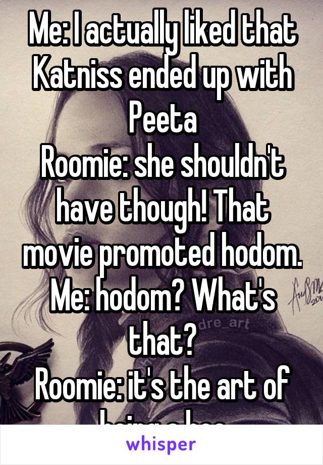 Me: I actually liked that Katniss ended up with Peeta
Roomie: she shouldn't have though! That movie promoted hodom.
Me: hodom? What's that?
Roomie: it's the art of being a hoe