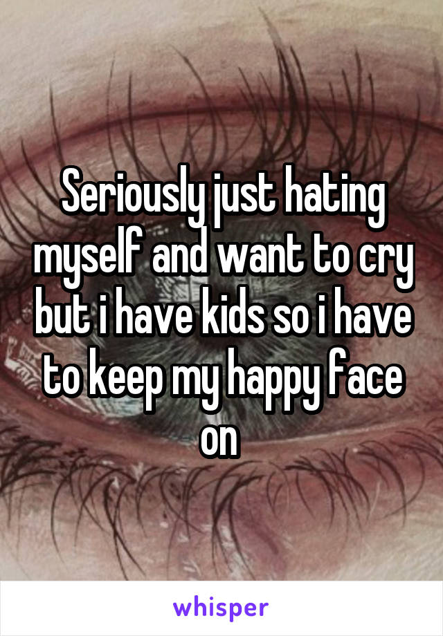 Seriously just hating myself and want to cry but i have kids so i have to keep my happy face on 