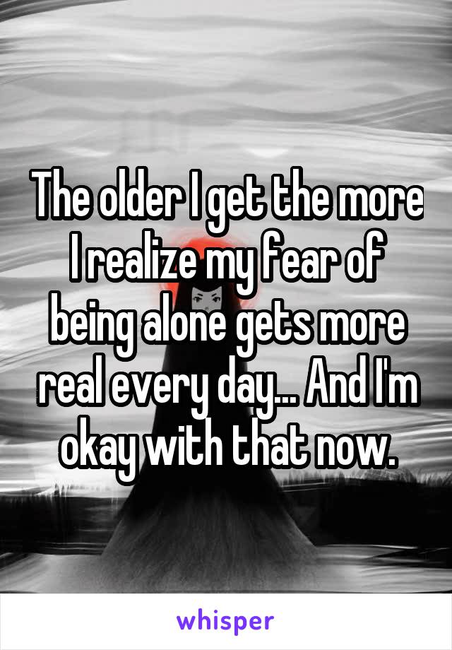 The older I get the more I realize my fear of being alone gets more real every day... And I'm okay with that now.