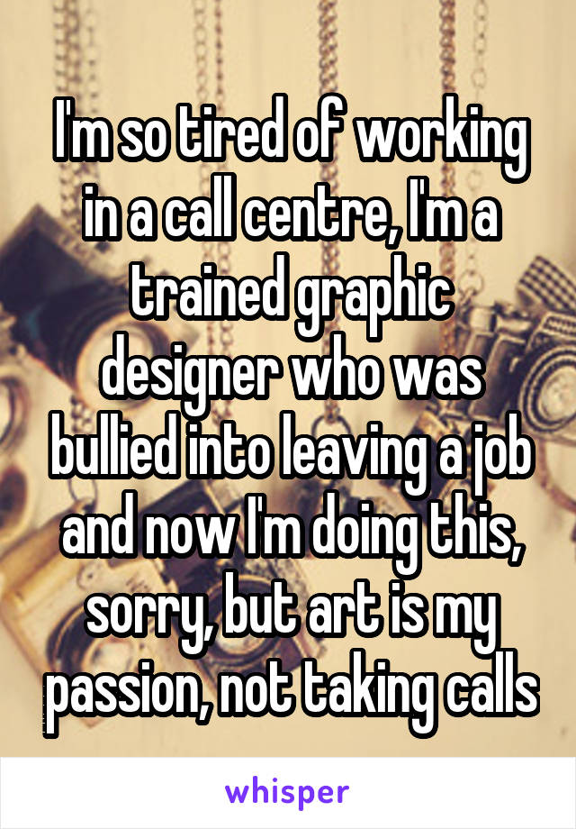 I'm so tired of working in a call centre, I'm a trained graphic designer who was bullied into leaving a job and now I'm doing this, sorry, but art is my passion, not taking calls