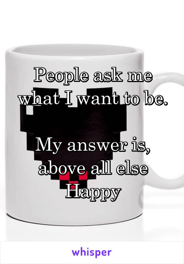People ask me what I want to be.

My answer is, above all else
Happy