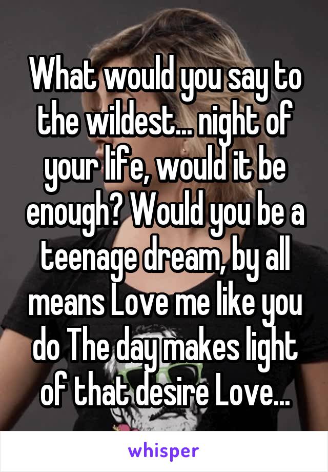 What would you say to the wildest... night of your life, would it be enough? Would you be a teenage dream, by all means Love me like you do The day makes light of that desire Love...