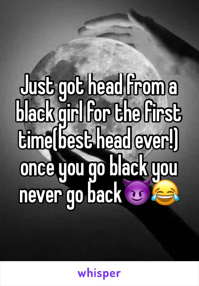 Just got head from a black girl for the first time(best head ever!) once you go black you never go back😈😂