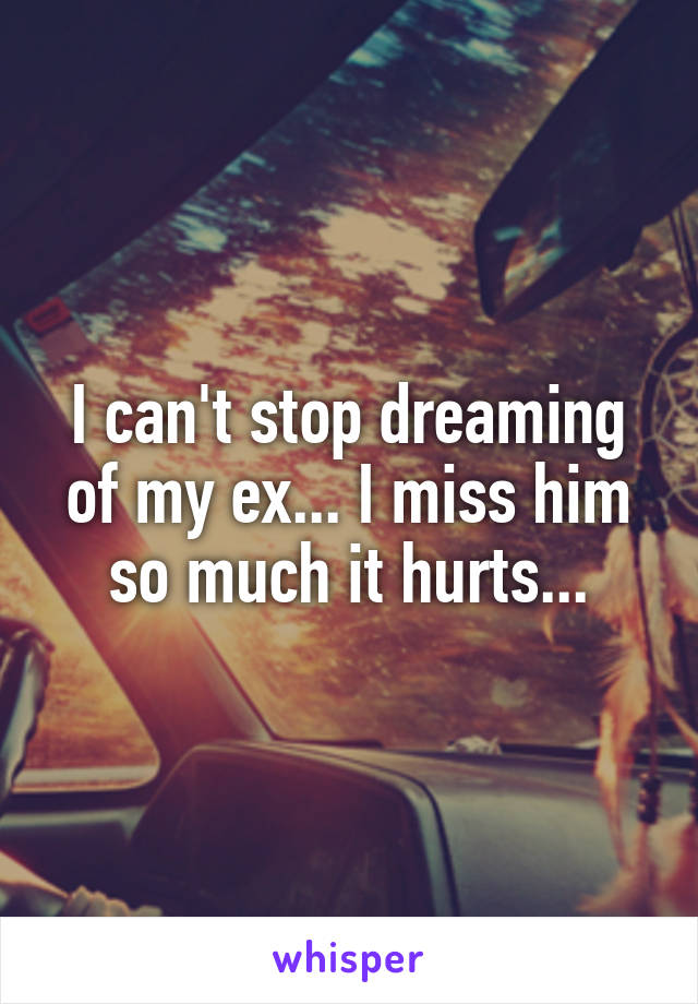 I can't stop dreaming of my ex... I miss him so much it hurts...