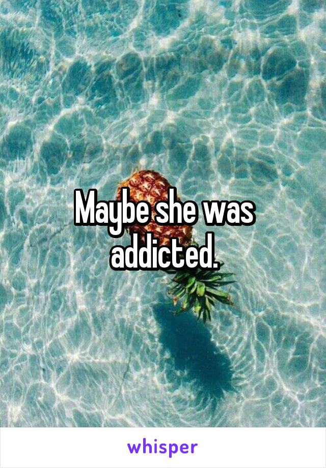 Maybe she was addicted.