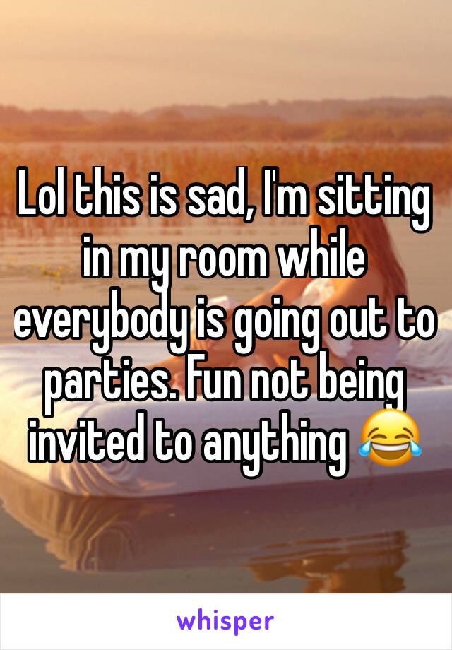 Lol this is sad, I'm sitting in my room while everybody is going out to parties. Fun not being invited to anything 😂