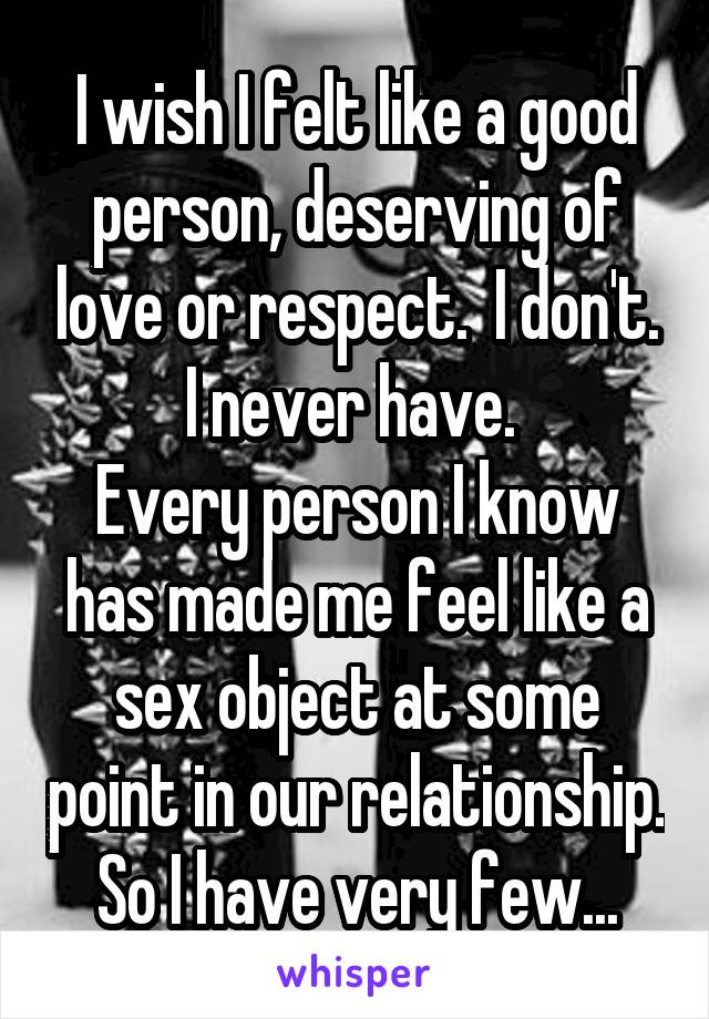 I wish I felt like a good person, deserving of love or respect.  I don't. I never have. 
Every person I know has made me feel like a sex object at some point in our relationship. So I have very few...