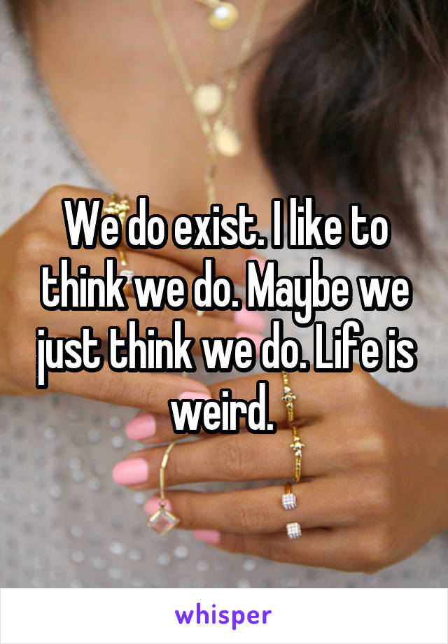 We do exist. I like to think we do. Maybe we just think we do. Life is weird. 