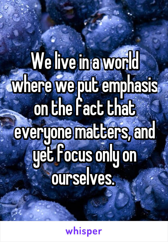 We live in a world where we put emphasis on the fact that everyone matters, and yet focus only on ourselves. 