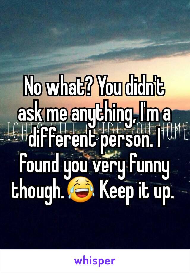 No what? You didn't ask me anything, I'm a different person. I found you very funny though.😂 Keep it up. 