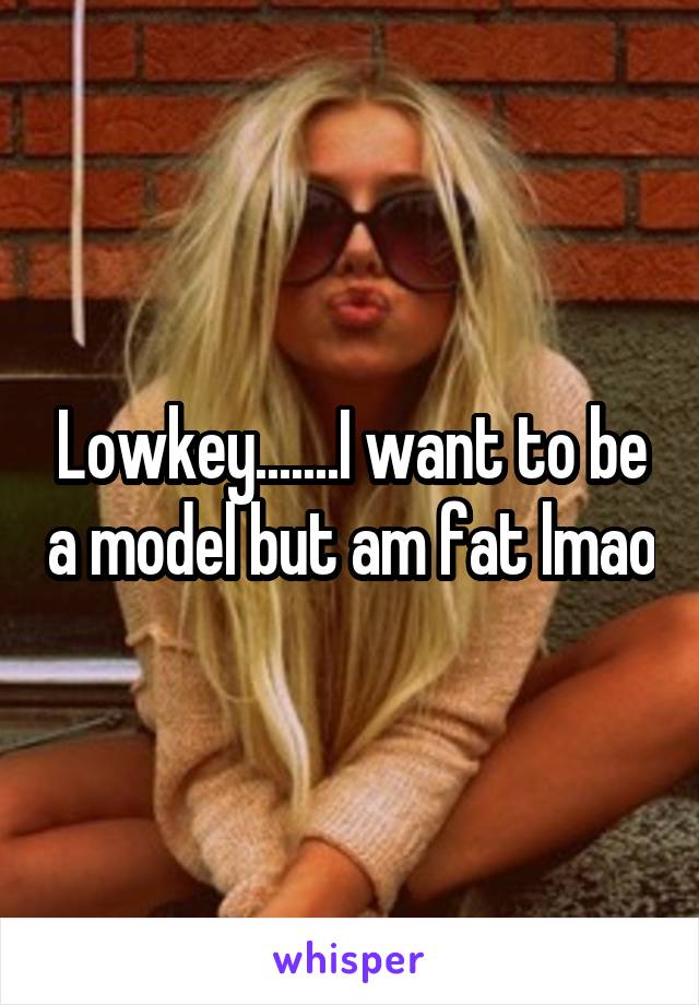Lowkey.......I want to be a model but am fat lmao