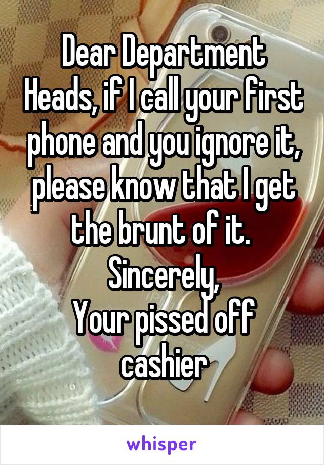 Dear Department Heads, if I call your first phone and you ignore it, please know that I get the brunt of it. 
Sincerely,
Your pissed off cashier
