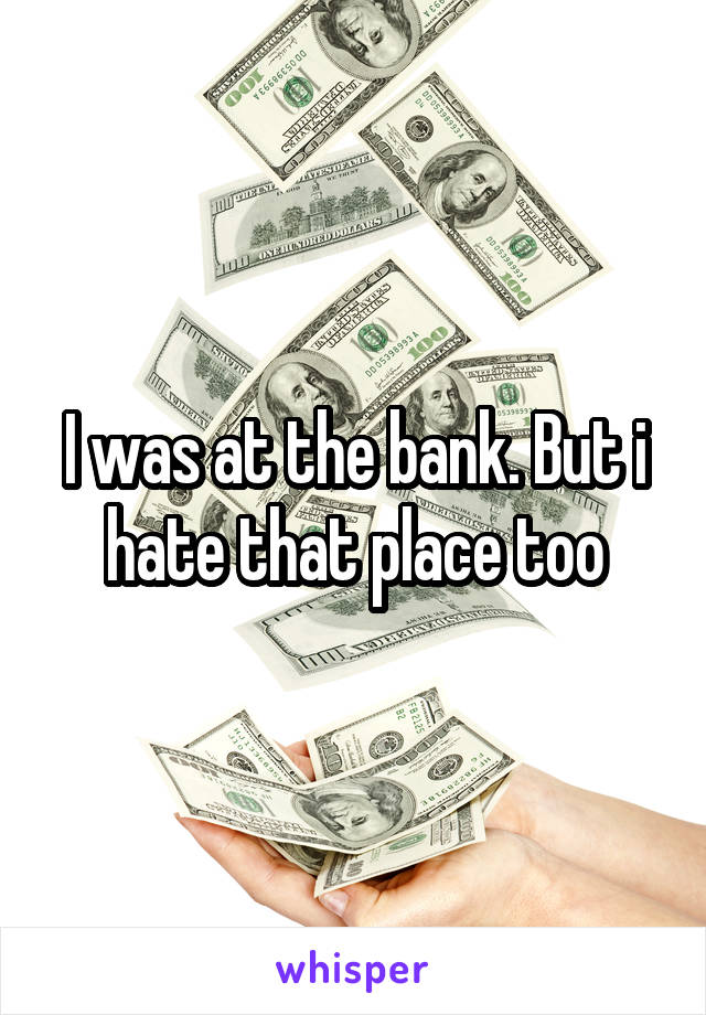 I was at the bank. But i hate that place too