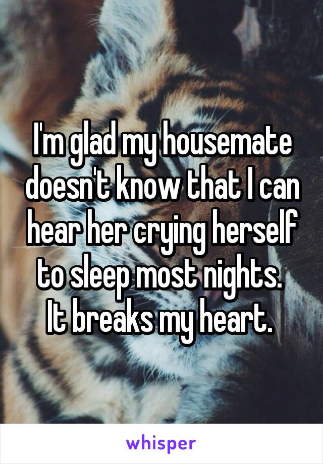 I'm glad my housemate doesn't know that I can hear her crying herself to sleep most nights. 
It breaks my heart. 