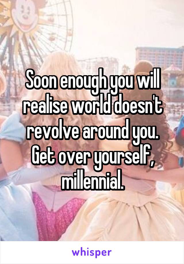 Soon enough you will realise world doesn't revolve around you.
Get over yourself, millennial.