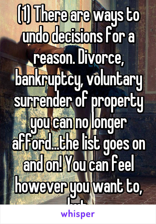 (1) There are ways to undo decisions for a reason. Divorce, bankruptcy, voluntary surrender of property you can no longer afford...the list goes on and on! You can feel however you want to, but 