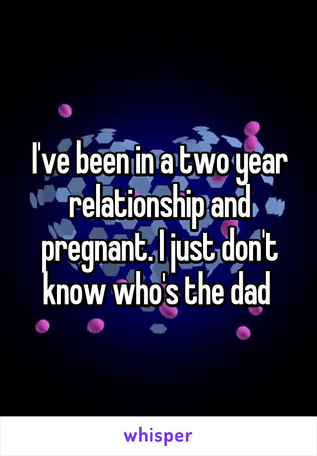 I've been in a two year relationship and pregnant. I just don't know who's the dad 