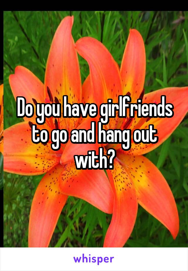 Do you have girlfriends to go and hang out with?