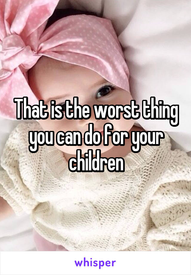 That is the worst thing you can do for your children