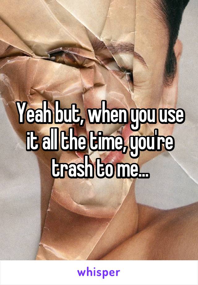 Yeah but, when you use it all the time, you're trash to me...