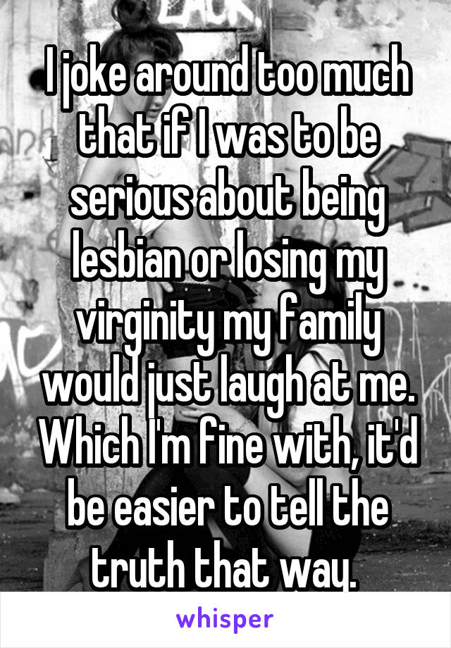 I joke around too much that if I was to be serious about being lesbian or losing my virginity my family would just laugh at me. Which I'm fine with, it'd be easier to tell the truth that way. 