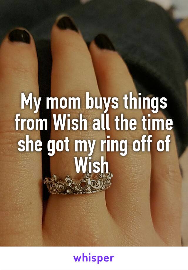 My mom buys things from Wish all the time she got my ring off of Wish 