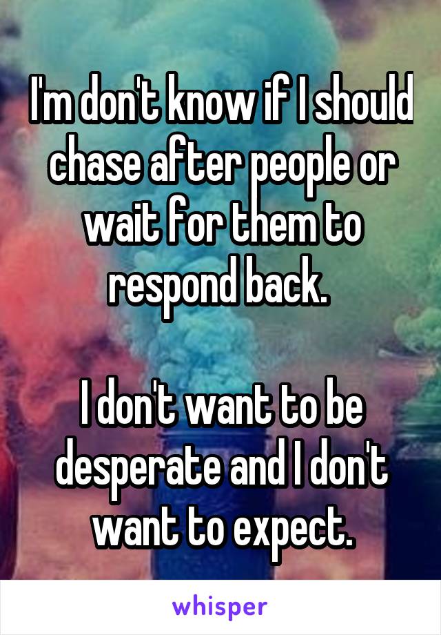 I'm don't know if I should chase after people or wait for them to respond back. 

I don't want to be desperate and I don't want to expect.