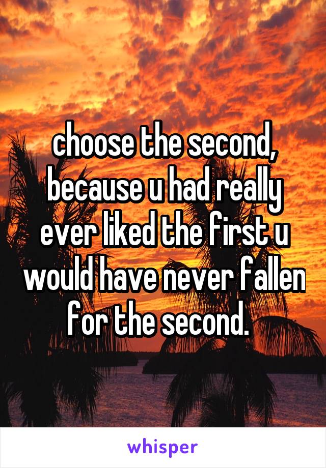 choose the second, because u had really ever liked the first u would have never fallen for the second.  
