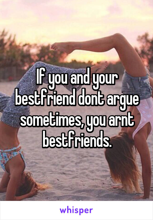 If you and your bestfriend dont argue sometimes, you arnt bestfriends.
