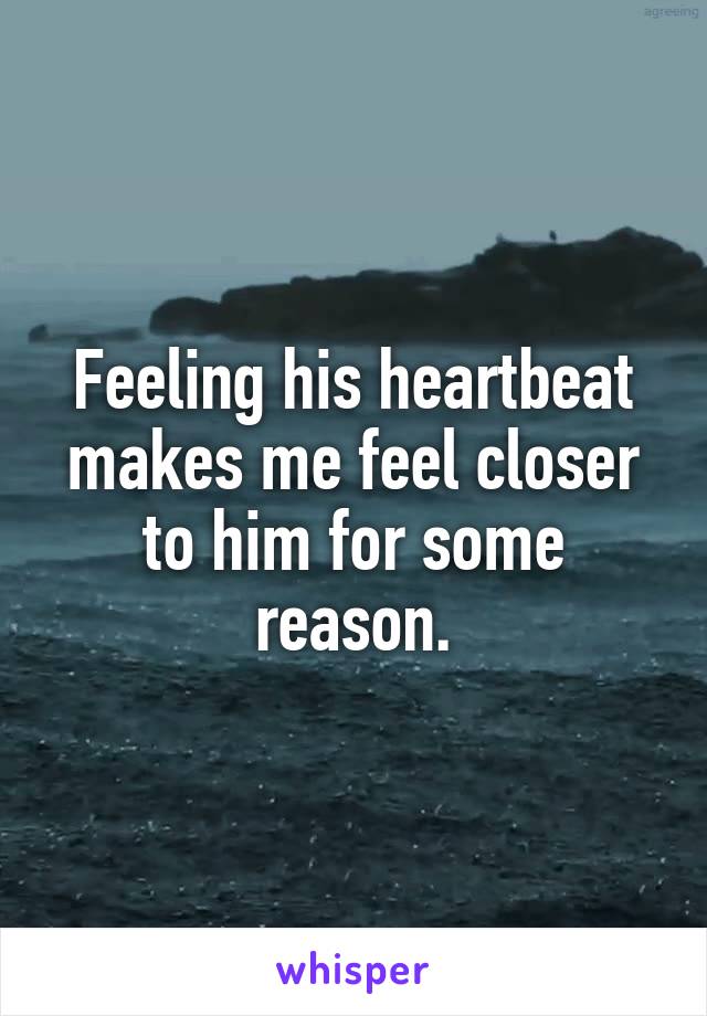 Feeling his heartbeat makes me feel closer to him for some reason.